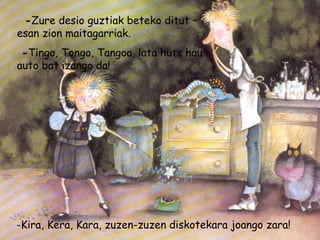 -Zure desio guztiak beteko ditut –
esan zion maitagarriak.
-Tingo, Tongo, Tangoa, lata huts hau
auto bat izango da!
-Kira, Kera, Kara, zuzen-zuzen diskotekara joango zara!
 
