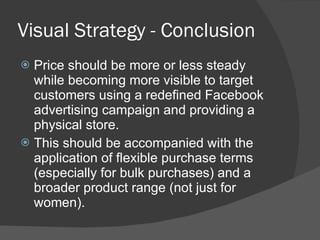 Visual Strategy - Conclusion Price should be more or less steady while becoming more visible to target customers using a redefined Facebook advertising campaign and providing a physical store.  This should be accompanied with the application of flexible purchase terms (especially for bulk purchases) and a broader product range (not just for women). 