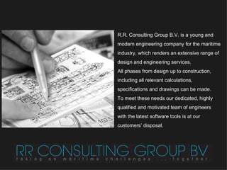 R.R. Consulting Group B.V. is a young and modern engineering company for the maritime industry, which renders an extensive range of design and engineering services.  All phases from design up to construction, including  all relevant calculations, specifications  and drawings can be made.  To meet these needs our dedicated, highly qualified and motivated team of engineers with the latest software tools is at our customers’ disposal. 