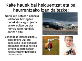 Kalte hauek bai helduentzat eta bai haurrentzako izan daitezke: Nahiz eta kotxean zoazela telefonoz hitz egitea debekatuta egon jende askok egiten du eta horrek kalte handiak sortzen ditu. Lehengoko jolasak zibak... alde batera utzi eta bakarkako jolas gehiago ateratzen ari dira horrela jarraitu ez gero kaleak hutsik ikusiko genituzke umerik gabe. 