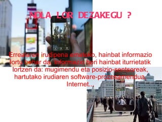 NOLA LOR DEZAKEGU ? Errealaren irudipena emateko, hainbat informazio lortu behar da. Informazio hori hainbat iturrietatik lortzen da: mugimendu eta posizio-sentsoreak, hartutako irudiaren software-prozesamendua, Internet... 