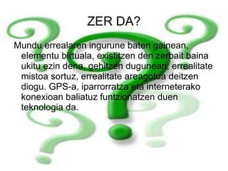 ZER DA? Mundu errealaren ingurune baten gainean, elementu birtuala, existitzen den zerbait baina ukitu ezin dena, gehitzen dugunean, errealitate mistoa sortuz, errealitate areagotua deitzen diogu. GPS-a, iparrorratza eta interneterako konexioan baliatuz funtzionatzen duen teknologia da. 