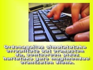 Ordenagailuz simulatutako  errealitate bat erakusten da, sentsoreen bidez hartutako gure mugimenduei erantzuten diena. 
