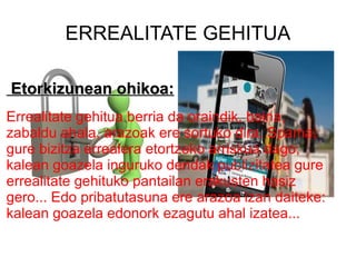 ERREALITATE GEHITUA Etorkizunean ohikoa: Errealitate gehitua berria da oraindik, baina, zabaldu ahala, arazoak ere sortuko dira.  Spama , gure bizitza errealera etortzeko arriskua dago; kalean goazela inguruko dendak publizitatea gure errealitate gehituko pantailan erakusten hasiz gero... Edo pribatutasuna ere arazoa izan daiteke: kalean goazela edonork ezagutu ahal izatea...   