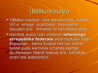 1868ko Iraultza
1868ko iraultza zela eta karlistak Karlos
VII a errege ezartzeko itxaropena
bazuten ere Amadeo Ia koroatuko dute.
Hainbat arazo izan ondoren lehenengo
errepublika federala aldarrikatuko dute
Espainian , baina Euskal herrian barne
beste guda karlistak eztanda egingo
du.Honetan liberal batzuk ere karlistak
ziren eta alderantziz.
 