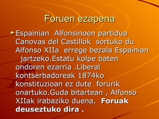 Foruen ezapena
Espainian Alfonsinoen partidua
Canovas del Castillok sortuko du
Alfonso XIIa errege bezala Espainian
 jartzeko.Estatu kolpe baten
ondoren ezarria .Liberal
kontserbadoreak 1874ko
konstituzioan ez dute forurik
onartuko.Guda bitartean , Alfonso
XIIak irabaziko duena, Foruak
deuseztuko dira .
 