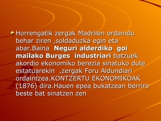 Horrengatik zergak Madrilen ordaindu
behar ziren ,soldaduzka egin eta
abar.Baina Neguri alderdiko goi
mailako Burges industriari batzuek
akordio ekonomiko berezia sinatuko dute
estatuarekin ,zergak Foru Aldundiari
ordaintzea.KONTZERTU EKONOMIKOAK
(1876) dira.Hauen epea bukatzean berriro
beste bat sinatzen zen
 