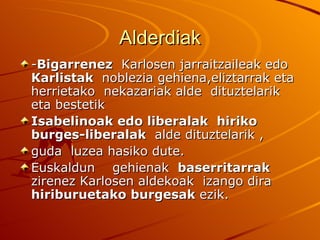 Alderdiak
-Bigarrenez Karlosen jarraitzaileak edo
Karlistak noblezia gehiena,eliztarrak eta
herrietako nekazariak alde dituztelarik
eta bestetik
Isabelinoak edo liberalak hiriko
burges-liberalak alde dituztelarik ,
guda luzea hasiko dute.
Euskaldun gehienak baserritarrak
zirenez Karlosen aldekoak izango dira
hiriburuetako burgesak ezik.
 
