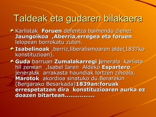 Taldeak eta gudaren bilakaera
Karlistak Foruen defentza baimendu zienez
Jaungoikoa ,Aberria,erregea eta foruen
lelopean borrokatu zuten.
Isabelinoak ,berriz,liberalismoaren alde(1837ko
konstituzioan).
Guda barruan Zumalakarregi jenerala karlista
hil zenean ,Isabel Iaren Aldeko Espartero
jeneralak arrakasta haundiak lortzen zihoala,
Marotok akordioa sinatuko du.Berarekin
(Bergarako Besarkada)1839an:foruak
errespetatzen dira konstituzioaren aurka ez
doazen bitartean................
 