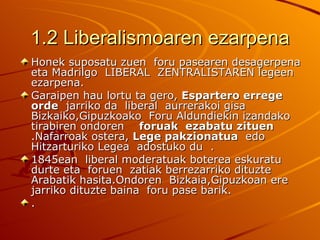 1.2 Liberalismoaren ezarpena
Honek suposatu zuen foru pasearen desagerpena
eta Madrilgo LIBERAL ZENTRALISTAREN legeen
ezarpena.
Garaipen hau lortu ta gero, Espartero errege
orde jarriko da liberal aurrerakoi gisa
Bizkaiko,Gipuzkoako Foru Aldundiekin izandako
tirabiren ondoren foruak ezabatu zituen
.Nafarroak ostera, Lege pakzionatua edo
Hitzarturiko Legea adostuko du .
1845ean liberal moderatuak boterea eskuratu
durte eta foruen zatiak berrezarriko dituzte
Arabatik hasita.Ondoren Bizkaia,Gipuzkoan ere
jarriko dituzte baina foru pase barik.
.
 