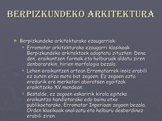 Berpizkundeko arkitektura Berpizkundeko arkitekturako ezaugarriak: Erromatar arkitekturako ezaugarri klasikoak Berpizkundeko arkitektoek adoptatu zituzten. Dena den, eraikuntzen formak eta helburuak aldatu ziren denborarekin, hirien morfologia bezala.  Lehen eraikuntzen artean Erromatarrek inoiz erabili ez zuten eliza mota bat zegoen. Ez zegoen ezta eredurik ere merkatari aberatsen egoitzak eraikitzeko XV.mendean.  Bestalde, ez zegoen eskaririk kirola egiteko eraikuntza handietarako edo bainu etxe publikoetarako, Erromatar Inperioan zegoen bezala. Orden klasikoak analizatu eta helburu desberdinez erabili ziren. 