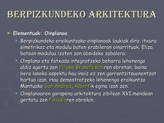 Berpizkundeko arkitektura Elementuak: Oinplanoa Berpizkundeko eraikuntzako oinplanoak laukiak dira, itxura simetrikoz eta modulu baten erabileran oinarrituak. Eliza batean modulua izaten zen absideko zabalera. Oinplano eta fatxada integratzeko beharra lehenengo aldiz agertu zen  Filippo   Brunelleschi ren obretan, baina bere laneko aspektu hau inoiz ez zen garrantzitsuenentzat hartua izan. Hau demostratzeko lehenengo eraikuntza Mantuako  San Andrea ,  Alberti k egina izan zen.  Oinplanoaren garapena arkitektura zibilean XVI.mendean gertatu zen  Palladio ren obrekin. 
