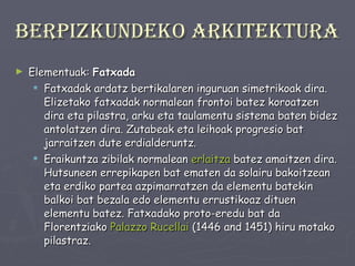 Berpizkundeko arkitektura Elementuak:  Fatxada Fatxadak ardatz bertikalaren inguruan simetrikoak dira. Elizetako fatxadak normalean frontoi batez koroatzen dira eta pilastra, arku eta taulamentu sistema baten bidez antolatzen dira. Zutabeak eta leihoak progresio bat jarraitzen dute erdialderuntz.  Eraikuntza zibilak normalean  erlaitza  batez amaitzen dira. Hutsuneen errepikapen bat ematen da solairu bakoitzean eta erdiko partea azpimarratzen da elementu batekin balkoi bat bezala edo elementu errustikoaz dituen elementu batez. Fatxadako proto-eredu bat da Florentziako  Palazzo   Rucellai  (1446 and 1451) hiru motako pilastraz. 