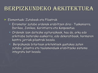 Berpizkundeko arkitektura Elementuak: Zutabeak eta Pilastrak Erromatar zutabe ordenak erabiltzen dira:- Tuskaniarra, Dorikoa, Jonikoa, Korintiarra eta Konposatua.  Ordenak izan daitezke egiturazkoak, hau da, arku edo arkitrabe baterako euskarria, edo dekoratiboak, hormaren kontra jarriak pilastrak bezala. Berpizkunde bitartean arkitektoek gustukoa zuten zutabe, pilastra eta taulamenduak erabiltzeko sistema integratu bat bezala.  
