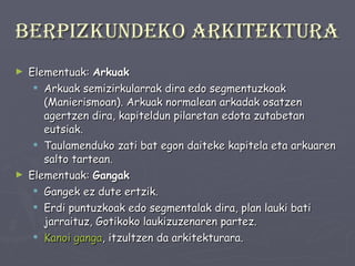 Berpizkundeko arkitektura Elementuak:  Arkuak Arkuak semizirkularrak dira edo segmentuzkoak (Manierismoan). Arkuak normalean arkadak osatzen agertzen dira, kapiteldun pilaretan edota zutabetan eutsiak.  Taulamenduko zati bat egon daiteke kapitela eta arkuaren salto tartean.  Elementuak:  Gangak Gangek ez dute ertzik.  Erdi puntuzkoak edo segmentalak dira, plan lauki bati jarraituz, Gotikoko laukizuzenaren partez.  Kanoi ganga , itzultzen da arkitekturara . 