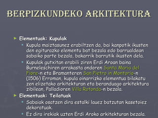 Berpizkundeko arkitektura Elementuak: Kupulak     Kupula maiztasunez erabiltzen da, bai kanpotik ikusten den egiturazko elementu bat bezala edo barrualdean sabaiko parte bezala, bakarrik barrutik ikusten dela.  Kupulak gutxitan erabili ziren Erdi Aroan baina Burneleschiren arrakasta ondoren  Santa Maria del  Fiore -n eta Bramanteren  San  Pietro   in   Montorio -n (1506) Erroman, kupula oinarrizko elementua bilakatu zen elizetako arkitekturan eta beranduago arkitektura zibilean, Palladioren  Villa   Rotonda -n bezala. Elementuak: Teilatuak Sabaiak osatzen dira estalki lauez batzutan kasetoiez dekoratuak.  Ez dira irekiak uzten Erdi Aroko arkitekturan bezala.  Normalean margotzen eta dekoratzen dira. 
