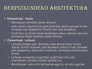 Berpizkundeko arkitektura Elementuak: Ateak Normalean dintelak izaten dituzte.  Arku batez inguraturik egon daitezke edota gainean hiruki formako edo segmental frontoi bat izan dezakete.  Irekitzen ez diren ateak normalean arkuz osatzen dira eta normalean klabe handiak izaten dituzte. Elementuak: Leihoak Leihoak binaka ager daitezke arku semizirkular baten azpian. Dintel zuzenak izan dezakete edota hiruki formako edo segmentuz osaturiko frontoiak, normalean alternatzen direla.  Leihoak eraikuntza argitzeko erabiltzen dira eta arkitektura zibilean bistak izateko ere.  Beirategiak, nahiz eta batzuetan agertu, ez dira ugariak. 