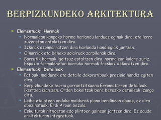 Berpizkundeko arkitektura Elementuak: Hormak Normalean kanpoko horma harlandu landuaz eginak dira, eta lerro zuzenetan antolatzen dira.  Izkinak azpimarratzen dira harlandu handiegiak jartzen. Oinarriak eta beheko solairuak zarpilenak dira.  Barrutik hormak igeltsuz estaltzen dira, normalean kolore zuriz. Espazio formalenetan barruko hormak freskoz dekoratzen dira. Elementuak: Detaileak Patioak, moldurak eta detaile dekoratiboak prezisio handiz egiten dira. Berpizkundeko teoria garrantzitsuena Erromatarren detaileak ikertzea izan zen. Orden bakoitzak bere berezko detaileak izango ditu. Leiho eta ateen ondoko moldurak plano berdinean daude, ez dira abozinatuak, Erdi Aroan bezala.  Eskulturak nitxoetan edo plintoen gainean jartzen dira. Ez daude arkitekturan integratuak. 