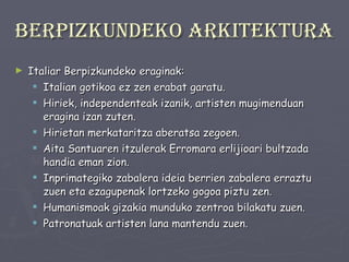 Berpizkundeko arkitektura Italiar Berpizkundeko eraginak: Italian gotikoa ez zen erabat garatu. Hiriek, independenteak izanik, artisten mugimenduan eragina izan zuten. Hirietan merkataritza aberatsa zegoen. Aita Santuaren itzulerak Erromara erlijioari bultzada handia eman zion.  Inprimategiko zabalera ideia berrien zabalera erraztu zuen eta ezagupenak lortzeko gogoa piztu zen. Humanismoak gizakia munduko zentroa bilakatu zuen. Patronatuak artisten lana mantendu zuen. 