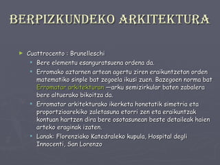 Berpizkundeko arkitektura Cuattrocento : Brunelleschi Bere elementu esanguratsuena ordena da. Erromako aztarnen artean agertu ziren eraikuntzetan orden matematiko sinple bat zegoela ikusi zuen. Bazegoen norma bat  Erromatar arkitekturan  —arku semizirkular baten zabalera bere altuerako bikoitza da.  Erromatar arkitekturako ikerketa honetatik simetria eta proportzioarekiko zaletasuna etorri zen eta eraikuntzak kontuan hartzen dira bere osotasunean beste detaileak haien arteko eraginak izaten. Lanak: Florenziako Katedraleko kupula, Hospital degli Innocenti, San Lorenzo 