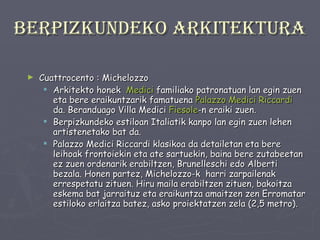 Berpizkundeko arkitektura Cuattrocento : Michelozzo Arkitekto honek  Medici  familiako patronatuan lan egin zuen eta bere eraikuntzarik famatuena  Palazzo   Medici   Riccardi  da. Beranduago Villa Medici  Fiesole -n eraiki zuen.  Berpizkundeko estiloan Italiatik kanpo lan egin zuen lehen artistenetako bat da. Palazzo Medici Riccardi klasikoa da detailetan eta bere leihoak frontoiekin eta ate sartuekin, baina bere zutabeetan ez zuen ordenarik erabiltzen, Brunelleschi edo Alberti bezala. Honen partez, Michelozzo-k  harri zarpailenak errespetatu zituen. Hiru maila erabiltzen zituen, bakoitza eskema bat jarraituz eta eraikuntza amaitzen zen Erromatar estiloko erlaitza batez, asko proiektatzen zela (2,5 metro). 