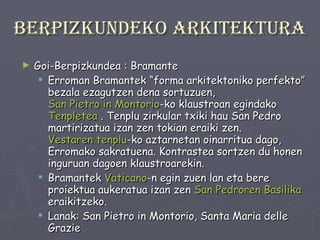 Berpizkundeko arkitektura Goi-Berpizkundea : Bramante Erroman Bramantek “forma arkitektoniko perfekto” bezala ezagutzen dena sortuzuen,  San Pietro in Montorio -ko klaustroan egindako  Tenpletea  . Tenplu zirkular txiki hau San Pedro martirizatua izan zen tokian eraiki zen.  Vestaren tenplu -ko aztarnetan oinarritua dago, Erromako sakratuena. Kontrastea sortzen du honen inguruan dagoen klaustroarekin.  Bramantek  Vaticano -n egin zuen lan eta bere proiektua aukeratua izan zen  San Pedroren Basilika   eraikitzeko.  Lanak: San Pietro in Montorio, Santa Maria delle Grazie 