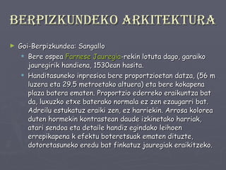 Berpizkundeko arkitektura Goi-Berpizkundea: Sangallo Bere ospea  Farnese   Jauregia -rekin lotuta dago, garaiko jauregirik handiena, 1530ean hasita. Handitasuneko inpresioa bere proportzioetan datza, (56 m luzera eta 29.5 metroetako altuera) eta bere kokapena plaza batera ematen. Proportzio ederreko eraikuntza bat da, luxuzko etxe baterako normala ez zen ezaugarri bat. Adreilu estukatuz eraiki zen, ez harriekin. Arrosa kolorea duten hormekin kontrastean daude izkinetako harriak, atari sendoa eta detaile handiz egindako leihoen errepikapena k efektu boteretsuak ematen dituzte, dotoretasuneko eredu bat finkatuz jauregiak eraikitzeko. 