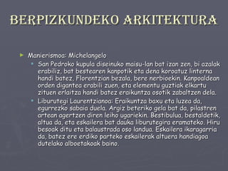 Berpizkundeko arkitektura Manierismoa: Michelangelo San Pedroko kupula diseinuko maisu-lan bat izan zen, bi azalak erabiliz, bat bestearen kanpotik eta dena koroatuz linterna handi batez, Florentzian bezala, bere nerbioekin. Kanpoaldean orden digantea erabili zuen, eta elementu guztiak elkartu zituen erlaitza handi batez eraikuntza osotik zabaltzen dela. Liburutegi Laurentzianoa: Eraikuntza baxu eta luzea da, egurrezko sabaia duela. Argiz beteriko gela bat da, pilastren artean agertzen diren leiho ugariekin. Bestibulua, bestaldetik, altua da, eta eskailera bat dauka liburutegira eramateko. Hiru besoak ditu eta balaustrada oso landua. Eskailera ikaragarria da, batez ere erdiko parteko eskailerak altuera handiagoa dutelako alboetakoak baino.  