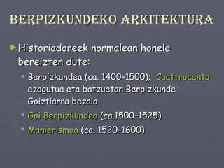 Berpizkundeko arkitektura Historiadoreek normalean honela bereizten dute: Berpizkundea (ca. 1400–1500);  Cuattrocento  ezagutua eta batzuetan Berpizkunde Goiztiarra bezala  Goi Berpizkundea  (ca.1500–1525)  Manierismoa  (ca. 1520–1600)   