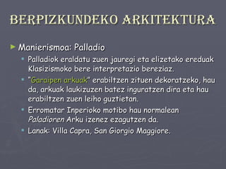 Berpizkundeko arkitektura Manierismoa: Palladio Palladiok eraldatu zuen jauregi eta elizetako ereduak Klasizismoko bere interpretazio bereziaz. “ Garaipen   arkuak ” erabiltzen zituen dekoratzeko, hau da, arkuak laukizuzen batez inguratzen dira eta hau erabiltzen zuen leiho guztietan.  Erromatar Inperioko motibo hau normalean  Paladioren  Arku izenez ezagutzen da. Lanak: Villa Capra, San Giorgio Maggiore. 
