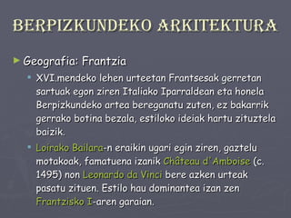 Berpizkundeko arkitektura Geografia: Frantzia XVI.mendeko lehen urteetan Frantsesak gerretan sartuak egon ziren Italiako Iparraldean eta honela Berpizkundeko artea bereganatu zuten, ez bakarrik gerrako botina bezala, estiloko ideiak hartu zituztela baizik.  Loirako Bailara -n eraikin ugari egin ziren, gaztelu motakoak, famatuena izanik  Château  d' Amboise  (c. 1495) non  Leonardo  da  Vinci  bere azken urteak pasatu zituen. Estilo hau dominantea izan zen  Frantzisko I -aren garaian. 