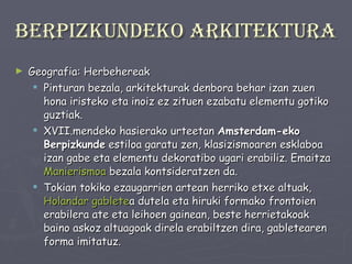 Berpizkundeko arkitektura Geografia: Herbehereak Pinturan bezala, arkitekturak denbora behar izan zuen hona iristeko eta inoiz ez zituen ezabatu elementu gotiko guztiak.  XVII.mendeko hasierako urteetan  Amsterdam-eko Berpizkunde  estiloa garatu zen, klasizismoaren esklaboa izan gabe eta elementu dekoratibo ugari erabiliz. Emaitza  Manierismoa  bezala kontsideratzen da.  Tokian tokiko ezaugarrien artean herriko etxe altuak,  Holandar  gablete a dutela eta hiruki formako frontoien erabilera ate eta leihoen gainean, beste herrietakoak baino askoz altuagoak direla erabiltzen dira, gabletearen forma imitatuz.  