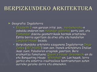 Berpizkundeko arkitektura Geografia: Ingalaterra Elizabeth  I -ren garaian iritsi zen,  Herbehereta -n zabaldu ondoren non  Holandar  gabletea  sortu zen, eta  Flamandar  diseinu geometrikoak hormak ornatzeko. Estilo berria agertzen da etxe altu eta handietan  Longleat   House  bezala. Berpizkundeko arkitekto ezagunena Ingalaterran  Inigo   Jones  ( 1573 – 1652 ) izan zen. Honek arkitektura Italian ikasi zuen, Paladioren eraginak jasotzen. Bere eraikuntza famatuena  Queen's House   Greenwich -en da eta Banqueting House  Whitehall -en. Lan hauek, lerro garbiz eta simetria iraultzaileaz kontrastatzen zuten aurreko garaiko dorre eta almenekin. 