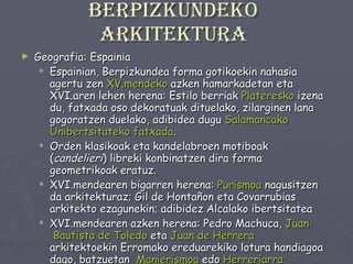 Berpizkundeko arkitektura Geografia: Espainia Espainian, Berpizkundea forma gotikoekin nahasia agertu zen  XV.mendeko  azken hamarkadetan eta XVI.aren lehen herena: Estilo berriak  Plateresko  izena du, fatxada oso dekoratuak dituelako, zilarginen lana gogoratzen duelako, adibidea dugu  Salamancako Unibertsitateko fatxada .  Orden klasikoak eta kandelabroen motiboak ( candelieri ) libreki konbinatzen dira forma geometrikoak eratuz. XVI.mendearen bigarren herena:  Purismoa  nagusitzen da arkitekturaz; Gil de Hontañon eta Covarrubias arkitekto ezagunekin; adibidez Alcalako ibertsitatea XVI.mendearen azken herena: Pedro Machuca,  Juan  Bautista de Toledo  eta  Juan  de Herrera   arkitektoekin Erromako ereduarekiko lotura handiagoa dago, batzuetan  Manierismoa  edo  Herreriarra  aurreratuz, adibideak dira  Granadako Karlos V. aren  jauregia  eta  Escorial . 