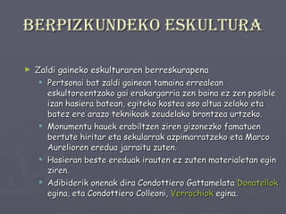 Berpizkundeko eskultura Zaldi gaineko eskulturaren berreskurapena Pertsonai bat zaldi gainean tamaina errealean eskultoreentzako gai erakargarria zen baina ez zen posible izan hasiera batean, egiteko kostea oso altua zelako eta batez ere arazo teknikoak zeudelako brontzea urtzeko. Monumentu hauek erabiltzen ziren gizonezko famatuen bertute hiritar eta sekularrak azpimarratzeko eta Marco Aurelioren eredua jarraitu zuten. Hasieran beste ereduak irauten ez zuten materialetan egin ziren. Adibiderik onenak dira Condottiero Gattamelata  Donatellok  egina, eta Condottiero Colleoni,  Verrochiok  egina. 