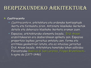 Berpizkundeko arkitektura Cuattrocento Cuattrocento- n, arkitektura eta ordenako kontzeptuak ikertu eta formulatu ziren. Antzinate klasikoko ikerketak detaile eta dekorazio klasikoko ikerketa eraman zuen. Espazioa, arkitekturako elementu bezala,  Erdi Aroan  erabilitakoaren era desberdinean aplikatu zen. Espazioa proportzio logikoa jarraituz antolatu zen, forma eta erritmoa geometriari lotuta, eta ez intuizioa jarraituz Erdi Aroan bezala. Arkitektura honetako lehen adibidea Florentziako  Basilica   di  San  Lorenzo ,  Filippo   Brunelleschi -k egina da (1377–1446) 