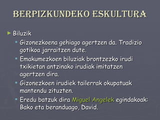 Berpizkundeko eskultura Biluzik  Gizonezkoena gehiago agertzen da. Tradizio gotikoa jarraitzen dute. Emakumezkoen biluziak brontzezko irudi txikietan antzinako irudiak imitatzen agertzen dira. Gizonezkoen irudiek tailerrak okupatuak mantendu zituzten. Eredu batzuk dira  Miguel Angelek  egindakoak: Bako eta beranduago, David. 