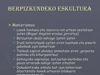 Berpizkundeko eskultura Manierismoa  Lanek fantasia eta  maniera -ren artean oszilatzen zuten (Miguel Angelen eredua jarraituz) Batzuetan ideala nahiago izaten zuten Irudi boteretsuak egiten ziren luzatuak eta pisurik gabekoak egin beharrean Taldeak espiral uhinduz animatzen ziren, gorputza sumindu eta bihurgunetsuz Gehiegizko espresioa, batzuetan morbidoa eta gauza arraroak nahigo izaten zituzten Dekadentziako sinbolo bat izan beharrean, dibertsitate honek artearen bilakaera azpimarratzen du. 