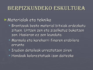 Berpizkundeko eskultura Materialak eta teknika Brontzeak beste material bitxiak ordezkatu zituen. Urtzen zen eta zizelkatuz bukatzen zen. Hasieran ez zen leunduta. Marmola eta kareharri finaren erabilera arrunta Irudien detaileak urreztatzen ziren Hondoak koloreztatuak izan daitezke 