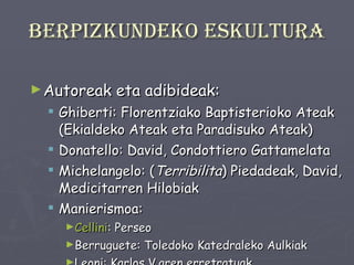 Berpizkundeko eskultura Autoreak eta adibideak: Ghiberti: Florentziako Baptisterioko Ateak (Ekialdeko Ateak eta Paradisuko Ateak) Donatello: David, Condottiero Gattamelata Michelangelo: ( Terribilita ) Piedadeak, David, Medicitarren Hilobiak Manierismoa: Cellini : Perseo Berruguete: Toledoko Katedraleko Aulkiak Leoni: Karlos V.aren erretratuak 