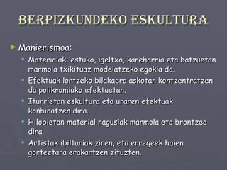 Berpizkundeko eskultura Manierismoa: Materialak: estuko, igeltxo, kareharria eta batzuetan marmola txikituaz modelatzeko egokia da. Efektuak lortzeko bilakaera askotan kontzentratzen da polikromiako efektuetan. Iturrietan eskultura eta uraren efektuak konbinatzen dira. Hilobietan material nagusiak marmola eta brontzea dira. Artistak ibiltariak ziren, eta erregeek haien gorteetara erakartzen zituzten. 