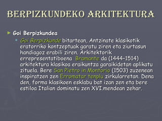 Berpizkundeko arkitektura Goi Berpizkundea Goi Berpizkunde   bitartean, Antzinate klasikotik eratorriko kontzeptuak garatu ziren eta ziurtasun handiagoz erabili ziren. Arkitektorik errepresentatiboena  Bramante  da (1444–1514) arkitektura klasikoa eraikuntza garaikidetan aplikatu zituela. Bere  San Pietro in Montorio  (1503) zuzenean inspiratzen zen  Erromatar tenplu  zirkularretan. Dena den, forma klasikoen esklabu bat izan zen eta bere estiloa Italian dominatu zen XVI.mendean zehar. 