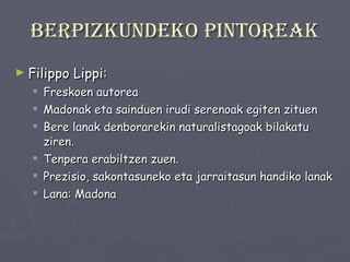 Berpizkundeko pintoreak Filippo Lippi: Freskoen autorea Madonak eta sainduen irudi serenoak egiten zituen Bere lanak denborarekin naturalistagoak bilakatu ziren. Tenpera erabiltzen zuen. Prezisio, sakontasuneko eta jarraitasun handiko lanak Lana: Madona 