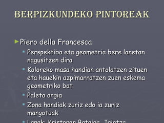 Berpizkundeko pintoreak Piero della Francesca Perspektiba eta geometria bere lanetan nagusitzen dira Koloreko masa handian antolatzen zituen eta hauekin azpimarratzen zuen eskema geometriko bat Paleta argia Zona handiak zuriz edo ia zuriz margotuak Lanak: Kristoren Bataioa, Jaiotza . 
