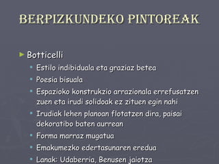 Berpizkundeko pintoreak Botticelli Estilo indibiduala eta graziaz betea Poesia bisuala Espazioko konstrukzio arrazionala errefusatzen zuen eta irudi solidoak ez zituen egin nahi Irudiak lehen planoan flotatzen dira, paisai dekoratibo baten aurrean Forma marraz mugatua Emakumezko edertasunaren eredua Lanak: Udaberria, Benusen jaiotza 