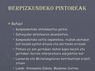 Berpizkundeko pintoreak Rafael Konposaketako antolakuntza garbia Gehiegizko detailearen abundantzia Konposaketako estilo espansiboa, irudiak osotasun bat bezala egiten dituela eta ulertzeko errazak Pintura ez zen gertakari baten kopia baizik eta gertakari horren interpretazio subjektibo bat Leonardo eta Michelangeloren berrikuntzak erabili zituen Lanak: Atenaseko Eskola, Madonna Sixtina, Birjinaren ezkontzak. 