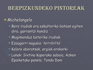 Berpizkundeko pintoreak Michelangelo Bere irudiak era eskultoriko batean egiten dira, garrantzi handiz Mugimenduz beteriko irudiak  Ezaugarri nagusia:  terribilitá Kolore aberatsak, argiak orokorki Lanak: Sixtina Kaperako sabaia, Azken Epaiketako panela, Tondo Doni 