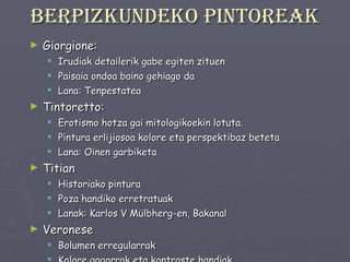 Berpizkundeko pintoreak Giorgione: Irudiak detailerik gabe egiten zituen Paisaia ondoa baino gehiago da Lana: Tenpestatea Tintoretto: Erotismo hotza gai mitologikoekin lotuta. Pintura erlijiosoa kolore eta perspektibaz beteta Lana: Oinen garbiketa Titian Historiako pintura Poza handiko erretratuak Lanak: Karlos V Mülbherg-en, Bakanal Veronese Bolumen erregularrak Kolore gogorrak eta kontraste handiak Irudi konbentzionalak Lana: Canaa-ko ezkontzak 