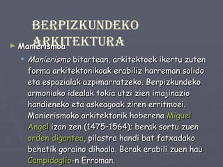 Manierismoa Manierismo  bitartean, arkitektoek ikertu zuten forma arkitektonikoak erabiliz harreman solido eta espazialak azpimarratzeko. Berpizkundeko armoniako idealak tokia utzi zien imajinazio handieneko eta askeagoak ziren erritmoei. Manierismoko arkitektorik hoberena  Miguel   Angel  izan zen (1475–1564); berak sortu zuen  orden digantea , pilastra handi bat fatxadako behetik goraino dihoala. Berak erabili zuen hau  Campidoglio -n Erroman. XX.mendea baino lehen  Manierismo  hitzak konnotazio negatiboak zituen baina gaur egunean ez dauka zentzu berdinik, beste estilo baten izena bezala ikusten dela baizik. Berpizkundeko arkitektura 