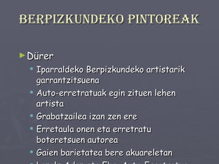 Berpizkundeko pintoreak Dürer Iparraldeko Berpizkundeko artistarik garrantzitsuena Auto-erretratuak egin zituen lehen artista Grabatzailea izan zen ere Erretaula onen eta erretratu boteretsuen autorea Gaien barietatea bere akuareletan Lanak: Adan eta Eba, Auto-Erretratua 